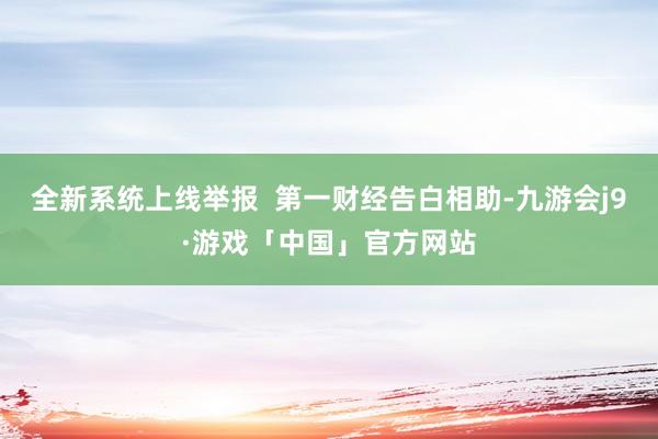 全新系统上线举报  第一财经告白相助-九游会j9·游戏「中国」官方网站