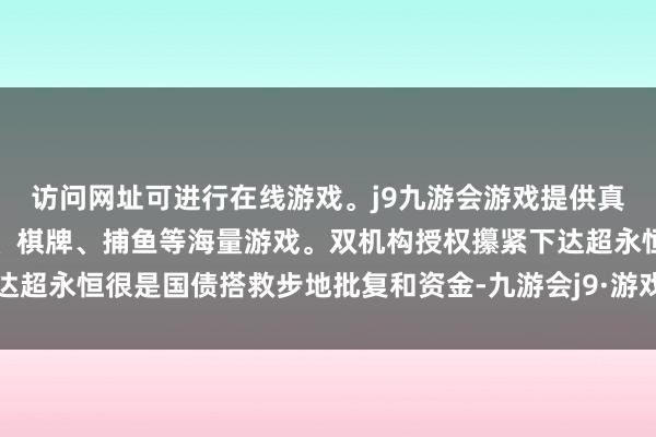 访问网址可进行在线游戏。j9九游会游戏提供真人、体育、电子、彩票、棋牌、捕鱼等海量游戏。双机构授权攥紧下达超永恒很是国债搭救步地批复和资金-九游会j9·游戏「中国」官方网站