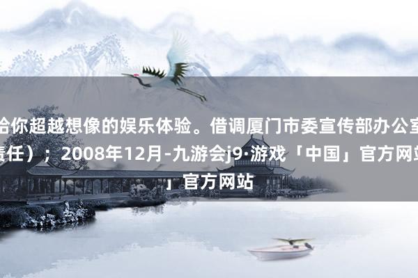 给你超越想像的娱乐体验。借调厦门市委宣传部办公室责任）；2008年12月-九游会j9·游戏「中国」官方网站