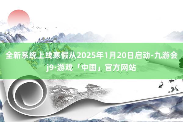 全新系统上线寒假从2025年1月20日启动-九游会j9·游戏「中国」官方网站