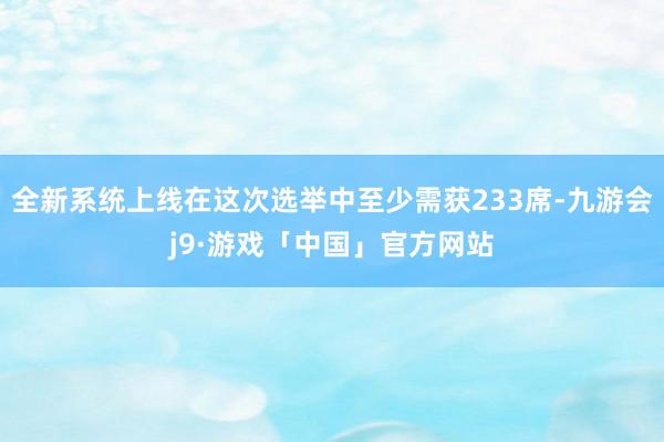 全新系统上线在这次选举中至少需获233席-九游会j9·游戏「中国」官方网站