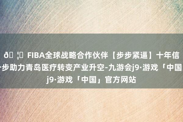 🦄FIBA全球战略合作伙伴【步步紧逼】十年信誉平台进一步助力青岛医疗转变产业升空-九游会j9·游戏「中国」官方网站