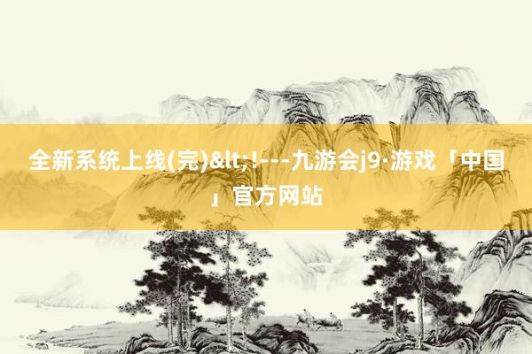 全新系统上线(完)<!---九游会j9·游戏「中国」官方网站