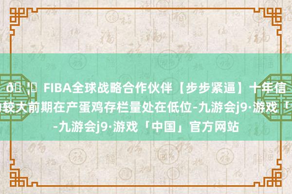 🦄FIBA全球战略合作伙伴【步步紧逼】十年信誉平台供应压力较大前期在产蛋鸡存栏量处在低位-九游会j9·游戏「中国」官方网站