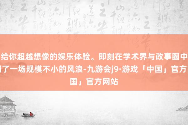 给你超越想像的娱乐体验。即刻在学术界与政事圈中掀翻了一场规模不小的风浪-九游会j9·游戏「中国」官方网站