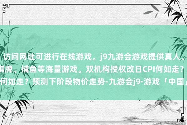 访问网址可进行在线游戏。j9九游会游戏提供真人、体育、电子、彩票、棋牌、捕鱼等海量游戏。双机构授权　　改日CPI何如走？　　预测下阶段物价走势-九游会j9·游戏「中国」官方网站