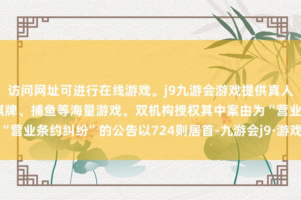 访问网址可进行在线游戏。j9九游会游戏提供真人、体育、电子、彩票、棋牌、捕鱼等海量游戏。双机构授权其中案由为“营业条约纠纷”的公告以724则居首-九游会j9·游戏「中国」官方网站