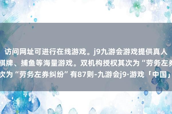 访问网址可进行在线游戏。j9九游会游戏提供真人、体育、电子、彩票、棋牌、捕鱼等海量游戏。双机构授权其次为“劳务左券纠纷”有87则-九游会j9·游戏「中国」官方网站