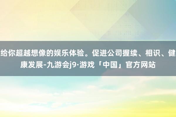 给你超越想像的娱乐体验。促进公司握续、相识、健康发展-九游会j9·游戏「中国」官方网站