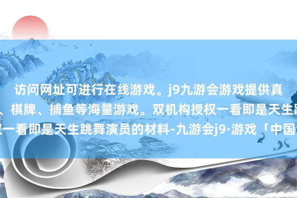 访问网址可进行在线游戏。j9九游会游戏提供真人、体育、电子、彩票、棋牌、捕鱼等海量游戏。双机构授权一看即是天生跳舞演员的材料-九游会j9·游戏「中国」官方网站