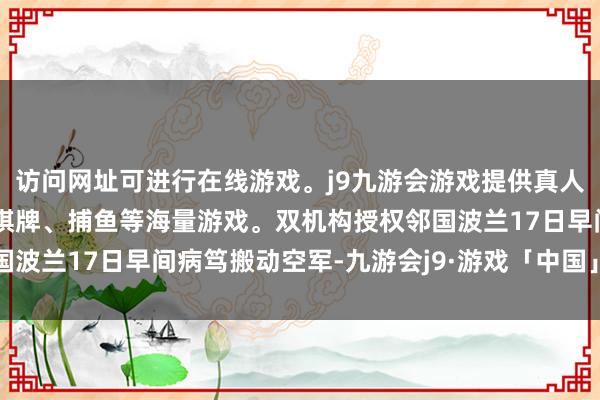 访问网址可进行在线游戏。j9九游会游戏提供真人、体育、电子、彩票、棋牌、捕鱼等海量游戏。双机构授权邻国波兰17日早间病笃搬动空军-九游会j9·游戏「中国」官方网站