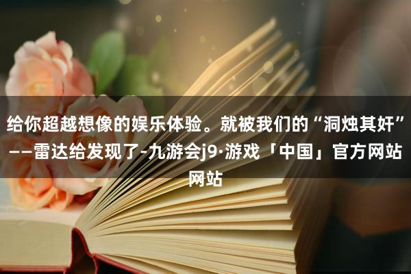 给你超越想像的娱乐体验。就被我们的“洞烛其奸”——雷达给发现了-九游会j9·游戏「中国」官方网站