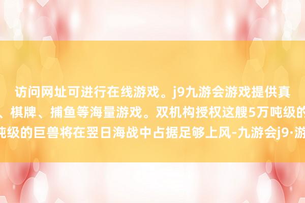 访问网址可进行在线游戏。j9九游会游戏提供真人、体育、电子、彩票、棋牌、捕鱼等海量游戏。双机构授权这艘5万吨级的巨兽将在翌日海战中占据足够上风-九游会j9·游戏「中国」官方网站