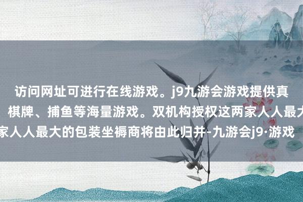 访问网址可进行在线游戏。j9九游会游戏提供真人、体育、电子、彩票、棋牌、捕鱼等海量游戏。双机构授权这两家人人最大的包装坐褥商将由此归并-九游会j9·游戏「中国」官方网站