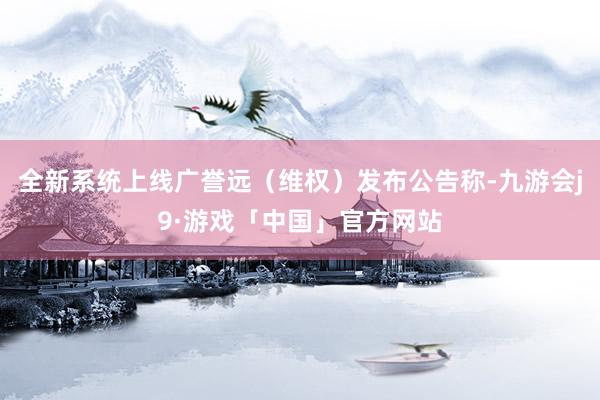 全新系统上线广誉远（维权）发布公告称-九游会j9·游戏「中国」官方网站