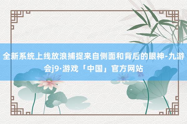 全新系统上线放浪捕捉来自侧面和背后的眼神-九游会j9·游戏「中国」官方网站