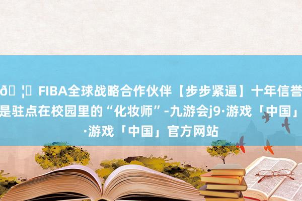 🦄FIBA全球战略合作伙伴【步步紧逼】十年信誉平台那即是驻点在校园里的“化妆师”-九游会j9·游戏「中国」官方网站