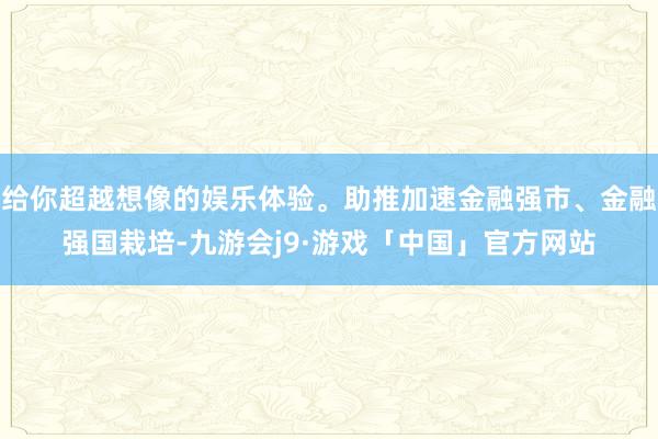 给你超越想像的娱乐体验。助推加速金融强市、金融强国栽培-九游会j9·游戏「中国」官方网站