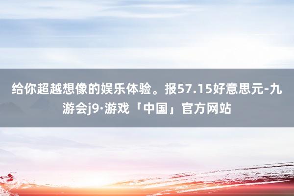 给你超越想像的娱乐体验。报57.15好意思元-九游会j9·游戏「中国」官方网站