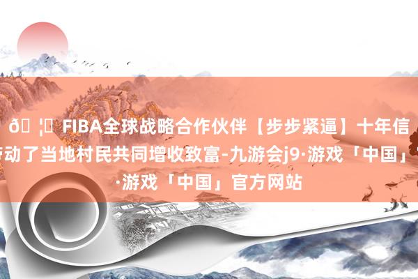 🦄FIBA全球战略合作伙伴【步步紧逼】十年信誉平台带动了当地村民共同增收致富-九游会j9·游戏「中国」官方网站