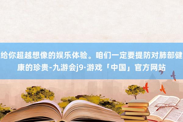 给你超越想像的娱乐体验。咱们一定要提防对肺部健康的珍贵-九游会j9·游戏「中国」官方网站