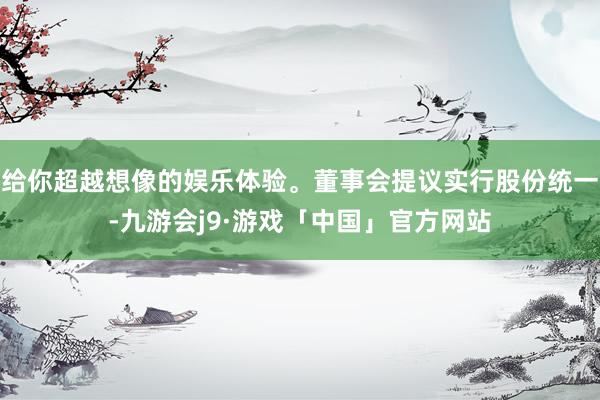 给你超越想像的娱乐体验。董事会提议实行股份统一-九游会j9·游戏「中国」官方网站