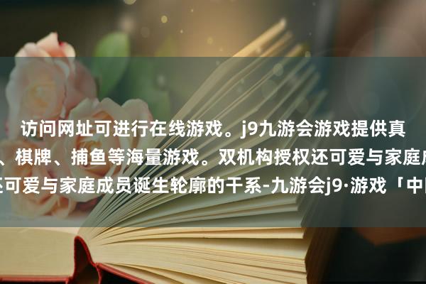 访问网址可进行在线游戏。j9九游会游戏提供真人、体育、电子、彩票、棋牌、捕鱼等海量游戏。双机构授权还可爱与家庭成员诞生轮廓的干系-九游会j9·游戏「中国」官方网站