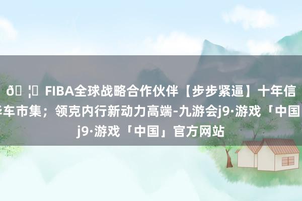 🦄FIBA全球战略合作伙伴【步步紧逼】十年信誉平台豪华车市集；领克内行新动力高端-九游会j9·游戏「中国」官方网站