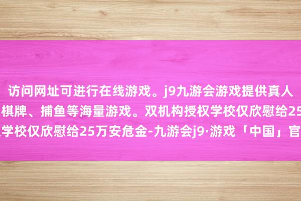 访问网址可进行在线游戏。j9九游会游戏提供真人、体育、电子、彩票、棋牌、捕鱼等海量游戏。双机构授权学校仅欣慰给25万安危金-九游会j9·游戏「中国」官方网站