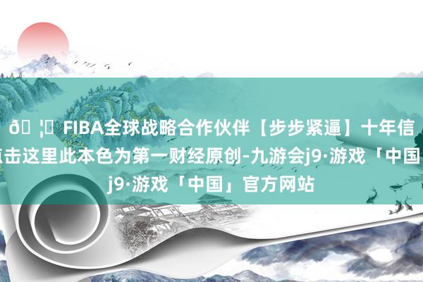 🦄FIBA全球战略合作伙伴【步步紧逼】十年信誉平台请点击这里此本色为第一财经原创-九游会j9·游戏「中国」官方网站