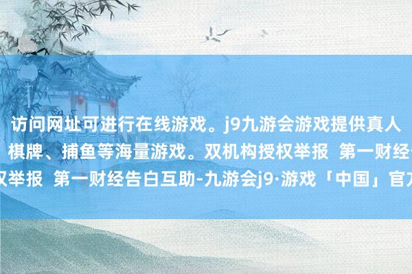 访问网址可进行在线游戏。j9九游会游戏提供真人、体育、电子、彩票、棋牌、捕鱼等海量游戏。双机构授权举报  第一财经告白互助-九游会j9·游戏「中国」官方网站