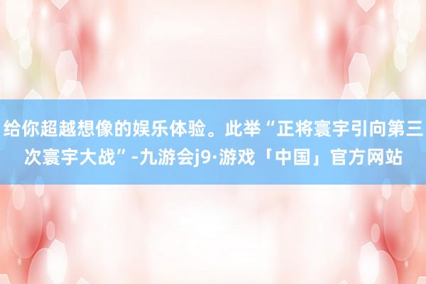 给你超越想像的娱乐体验。此举“正将寰宇引向第三次寰宇大战”-九游会j9·游戏「中国」官方网站