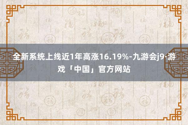 全新系统上线近1年高涨16.19%-九游会j9·游戏「中国」官方网站