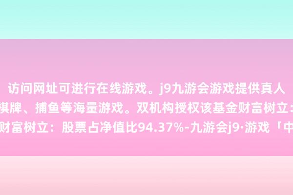 访问网址可进行在线游戏。j9九游会游戏提供真人、体育、电子、彩票、棋牌、捕鱼等海量游戏。双机构授权该基金财富树立：股票占净值比94.37%-九游会j9·游戏「中国」官方网站