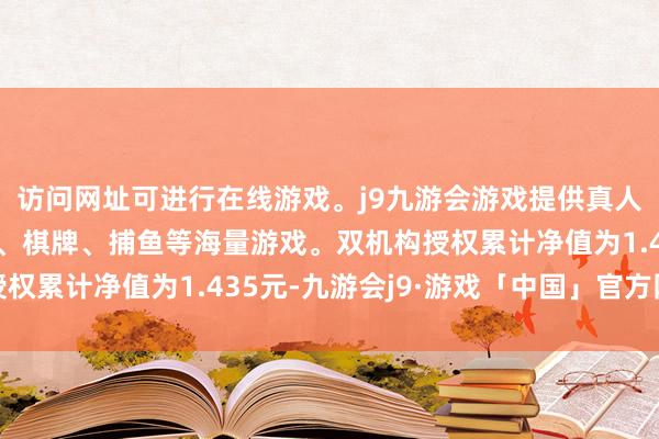 访问网址可进行在线游戏。j9九游会游戏提供真人、体育、电子、彩票、棋牌、捕鱼等海量游戏。双机构授权累计净值为1.435元-九游会j9·游戏「中国」官方网站