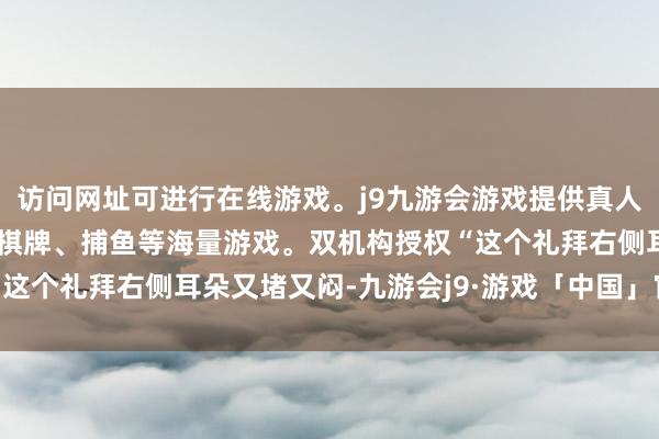 访问网址可进行在线游戏。j9九游会游戏提供真人、体育、电子、彩票、棋牌、捕鱼等海量游戏。双机构授权“这个礼拜右侧耳朵又堵又闷-九游会j9·游戏「中国」官方网站