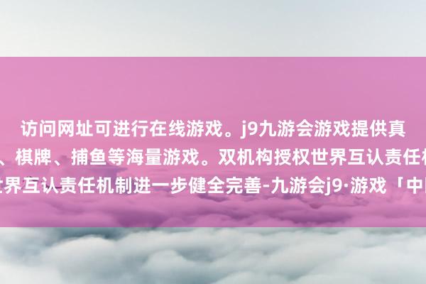 访问网址可进行在线游戏。j9九游会游戏提供真人、体育、电子、彩票、棋牌、捕鱼等海量游戏。双机构授权世界互认责任机制进一步健全完善-九游会j9·游戏「中国」官方网站