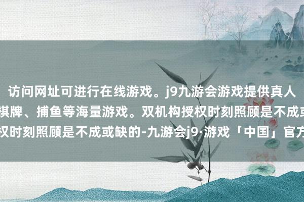 访问网址可进行在线游戏。j9九游会游戏提供真人、体育、电子、彩票、棋牌、捕鱼等海量游戏。双机构授权时刻照顾是不成或缺的-九游会j9·游戏「中国」官方网站