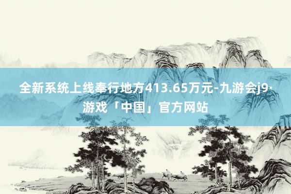 全新系统上线奉行地方413.65万元-九游会j9·游戏「中国」官方网站