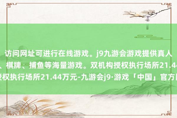 访问网址可进行在线游戏。j9九游会游戏提供真人、体育、电子、彩票、棋牌、捕鱼等海量游戏。双机构授权执行场所21.44万元-九游会j9·游戏「中国」官方网站