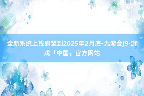 全新系统上线瞻望到2025年2月底-九游会j9·游戏「中国」官方网站