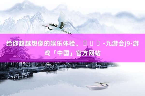 给你超越想像的娱乐体验。 ​​​-九游会j9·游戏「中国」官方网站