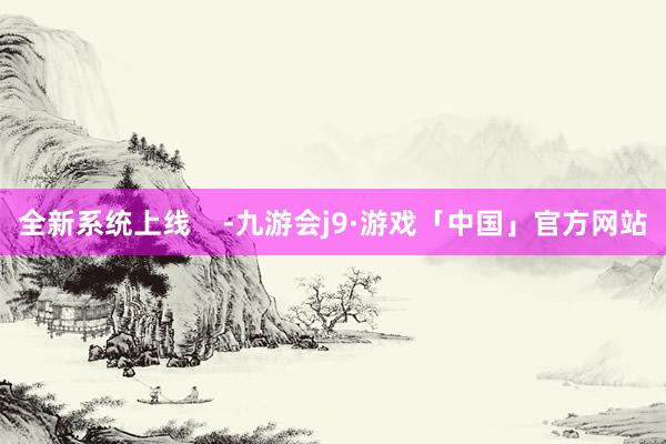 全新系统上线    -九游会j9·游戏「中国」官方网站