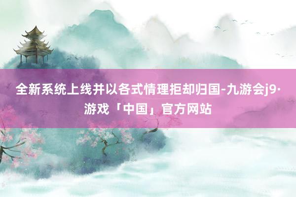 全新系统上线并以各式情理拒却归国-九游会j9·游戏「中国」官方网站