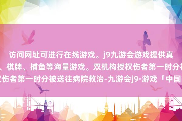 访问网址可进行在线游戏。j9九游会游戏提供真人、体育、电子、彩票、棋牌、捕鱼等海量游戏。双机构授权伤者第一时分被送往病院救治-九游会j9·游戏「中国」官方网站