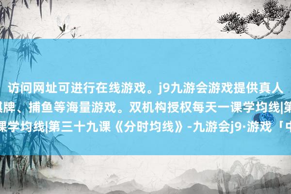 访问网址可进行在线游戏。j9九游会游戏提供真人、体育、电子、彩票、棋牌、捕鱼等海量游戏。双机构授权每天一课学均线|第三十九课《分时均线》-九游会j9·游戏「中国」官方网站