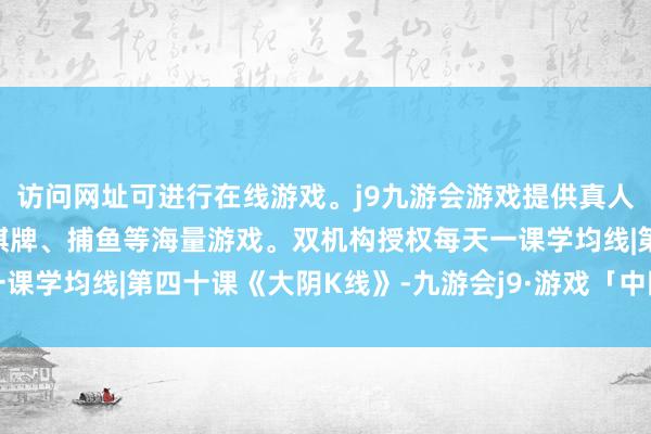 访问网址可进行在线游戏。j9九游会游戏提供真人、体育、电子、彩票、棋牌、捕鱼等海量游戏。双机构授权每天一课学均线|第四十课《大阴K线》-九游会j9·游戏「中国」官方网站