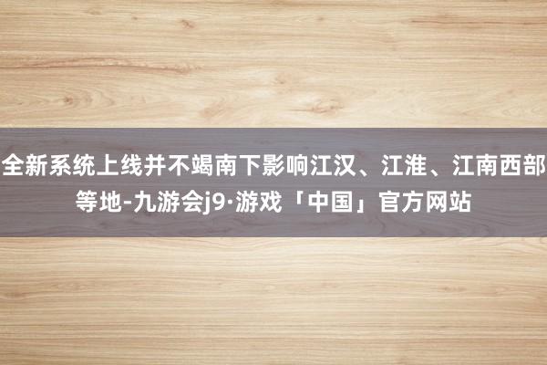 全新系统上线并不竭南下影响江汉、江淮、江南西部等地-九游会j9·游戏「中国」官方网站