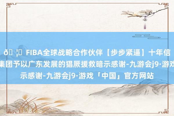 🦄FIBA全球战略合作伙伴【步步紧逼】十年信誉平台对中国中车集团予以广东发展的猖厥援救暗示感谢-九游会j9·游戏「中国」官方网站