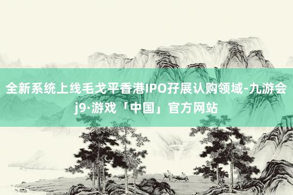 全新系统上线毛戈平香港IPO孖展认购领域-九游会j9·游戏「中国」官方网站